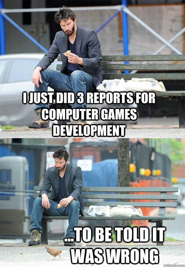 I just did 3 reports for computer games development ...to be told it was wrong  Sad Keanu