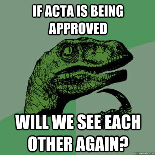 If acta is being approved Will we see each other agaiN?  Philosoraptor