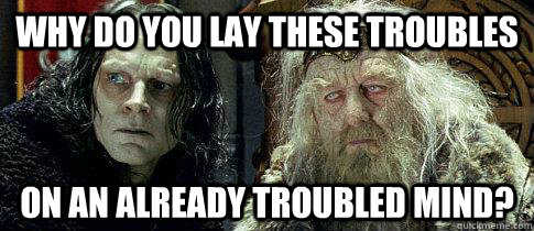 Why do you lay these troubles on an already troubled mind? - Why do you lay these troubles on an already troubled mind?  Bad Advice Wormtongue