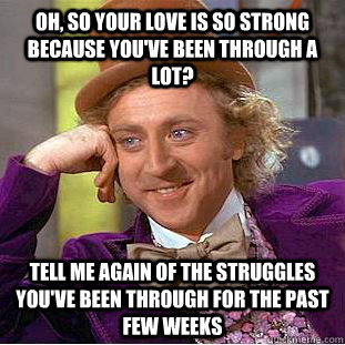 Oh, so your love is so strong because you've been through a lot? tell me again of the struggles you've been through for the past few weeks - Oh, so your love is so strong because you've been through a lot? tell me again of the struggles you've been through for the past few weeks  Condescending Wonka