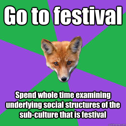 Go to festival Spend whole time examining underlying social structures of the sub-culture that is festival  Anthropology Major Fox