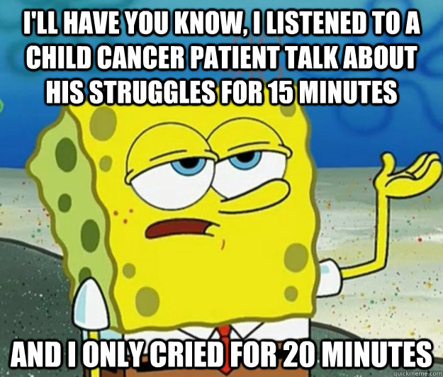 I'll have you know, I listened to a child cancer patient talk about his struggles for 15 minutes and I only cried for 20 minutes - I'll have you know, I listened to a child cancer patient talk about his struggles for 15 minutes and I only cried for 20 minutes  Tough Spongebob