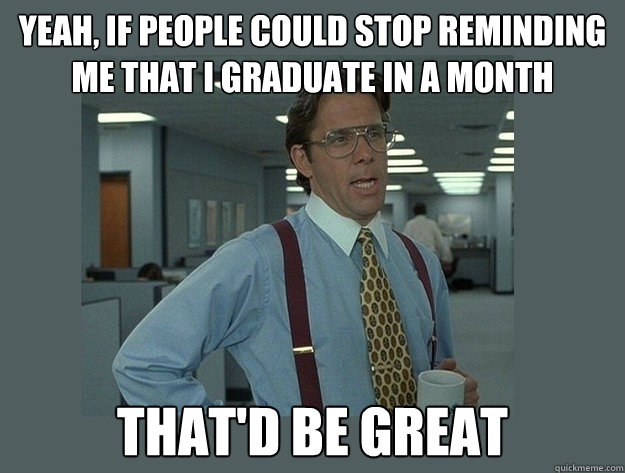 yeah, if people could stop reminding me that I graduate in a month That'd be great  Office Space Lumbergh