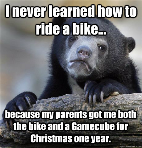 I never learned how to ride a bike... because my parents got me both the bike and a Gamecube for Christmas one year. - I never learned how to ride a bike... because my parents got me both the bike and a Gamecube for Christmas one year.  Confession Bear