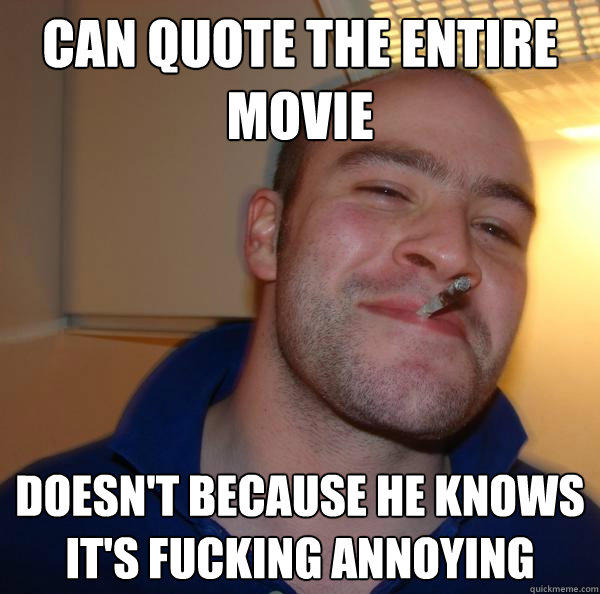 Can quote the entire movie Doesn't because he knows it's fucking annoying - Can quote the entire movie Doesn't because he knows it's fucking annoying  Good Guy Greg 