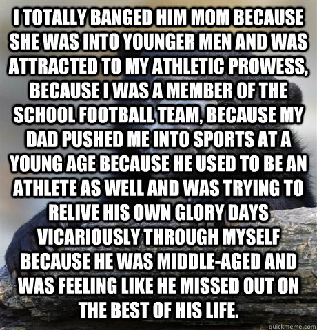 I totally banged him mom because she was into younger men and was attracted to my athletic prowess, because I was a member of the school football team, because my dad pushed me into sports at a young age because he used to be an athlete as well and was tr  Confession Bear