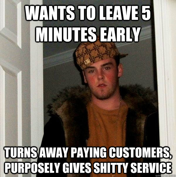 wants to leave 5 minutes early turns away paying customers, purposely gives shitty service - wants to leave 5 minutes early turns away paying customers, purposely gives shitty service  Scumbag Steve