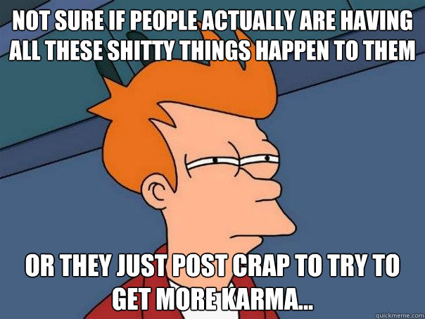 Not sure if people actually are having all these shitty things happen to them  Or they just post crap to try to get more Karma... - Not sure if people actually are having all these shitty things happen to them  Or they just post crap to try to get more Karma...  Futurama Fry