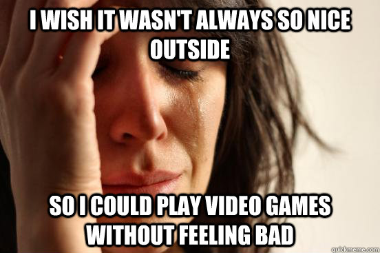 I wish it wasn't always so nice outside so i could play video games without feeling bad  First World Problems