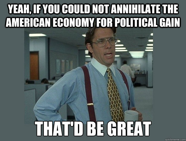 yeah, if you could not annihilate the american economy for political gain That'd be great  Office Space Lumbergh