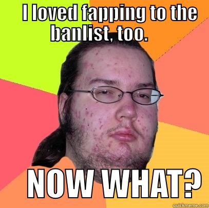     I LOVED FAPPING TO THE BANLIST, TOO.        NOW WHAT? Butthurt Dweller