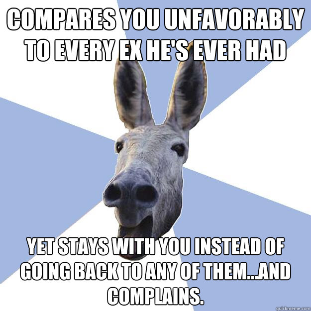 compares you unfavorably to every ex he's ever had yet stays with you instead of going back to any of them...and complains.  Jackass Boyfriend