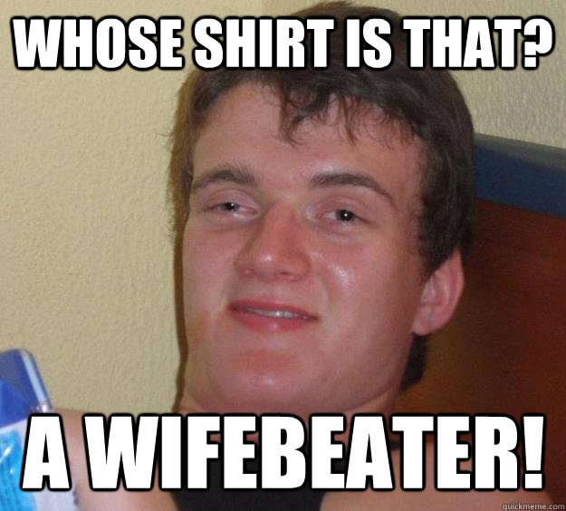 Whose shirt is that? a wifebeater!  10 Guy