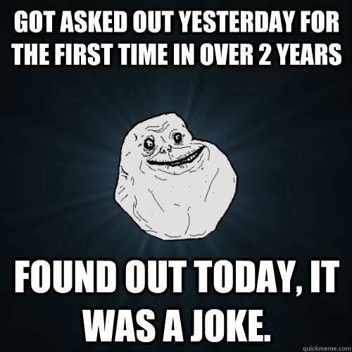 got asked out yesterday for the first time in over 2 years found out today, it was a joke. - got asked out yesterday for the first time in over 2 years found out today, it was a joke.  Forever Alone