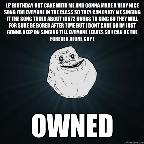 Le' birthday got cake with me and gonna make a very nice song for evryone in the class so they can enjoy me singing it the song takes about 18672 hours to sing so they will for sure be bored after time but i dont care so im just gonna keep on singing till  Forever Alone