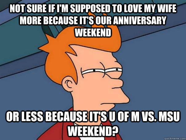 Not sure if I'm supposed to love my wife more because it's our anniversary weekend Or less because it's u of M vs. msu weekend? - Not sure if I'm supposed to love my wife more because it's our anniversary weekend Or less because it's u of M vs. msu weekend?  Futurama Fry