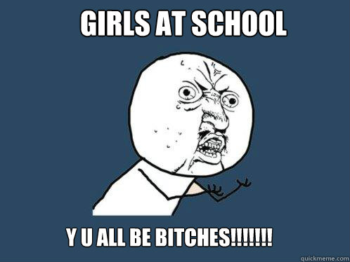 girls at school y u all be bitches!!!!!!!  Y U No