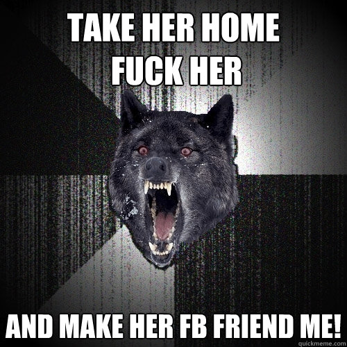 Take her home
 fuck her  and make her fb friend me! - Take her home
 fuck her  and make her fb friend me!  Insanity Wolf