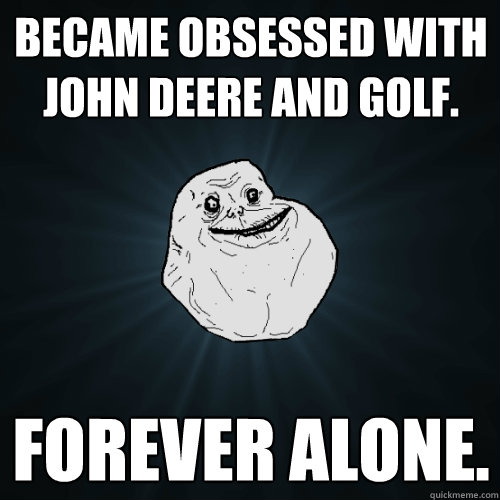 became obsessed with john deere and golf. forever alone.  Forever Alone