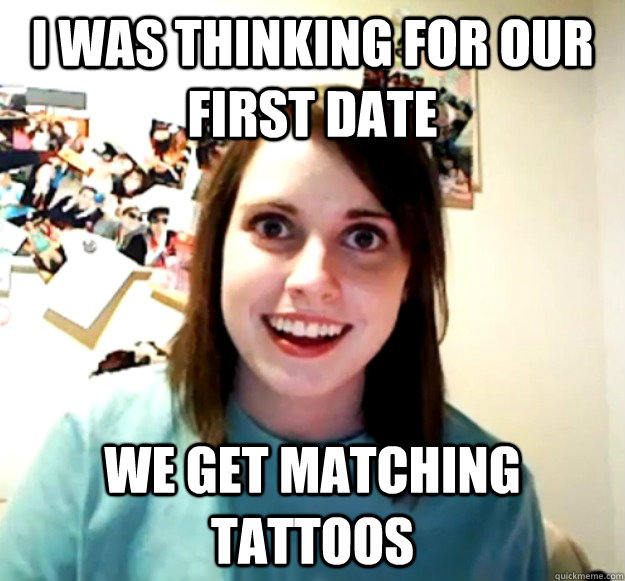 I was thinking for our first date we get matching tattoos - I was thinking for our first date we get matching tattoos  Overly Attached Girlfriend