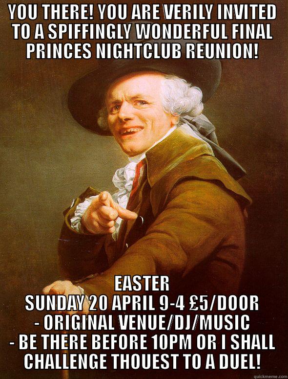 YOU THERE - YOU THERE! YOU ARE VERILY INVITED TO A SPIFFINGLY WONDERFUL FINAL PRINCES NIGHTCLUB REUNION! EASTER SUNDAY 20 APRIL 9-4 £5/DOOR - ORIGINAL VENUE/DJ/MUSIC - BE THERE BEFORE 10PM OR I SHALL CHALLENGE THOUEST TO A DUEL! Joseph Ducreux