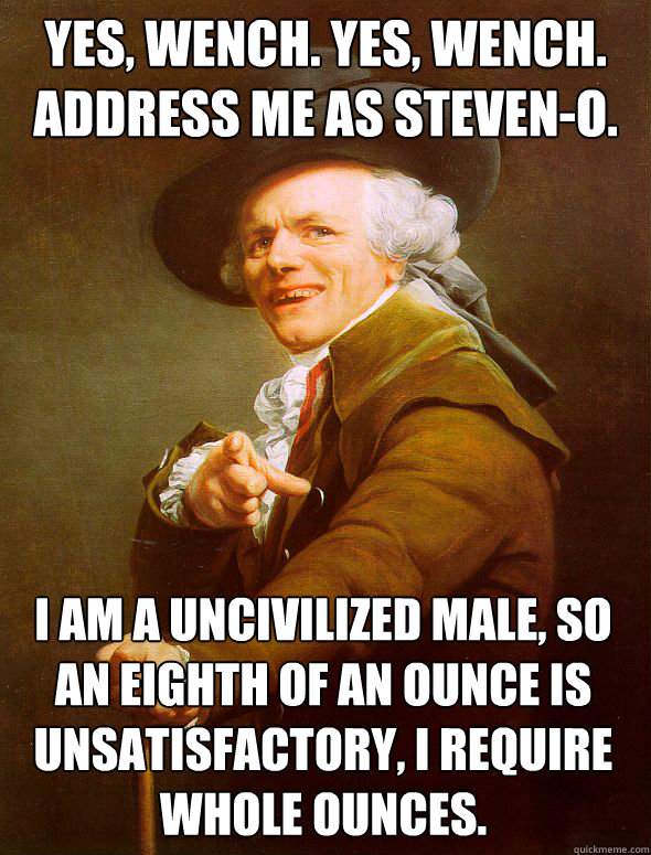 Yes, wench. Yes, Wench. address me as steven-o. I am a uncivilized male, so an eighth of an ounce is unsatisfactory, i require whole ounces.  Joseph Ducreux