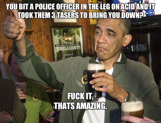 You bit a Police officer in the leg on acid and it took them 3 tasers to bring you down?
 Fuck it,
Thats amazing.
  Upvoting Obama