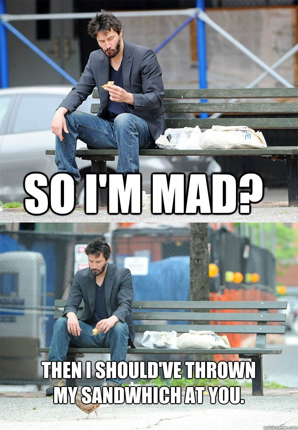 So I'm mad? Then I should've thrown my sandwhich at you.  Sad Keanu