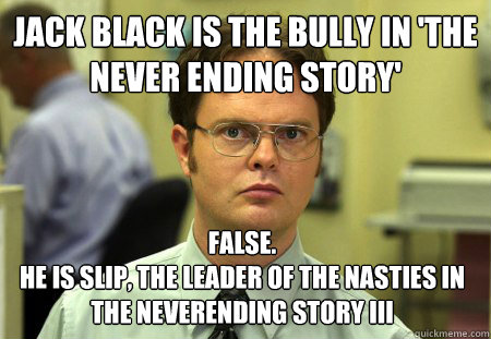 JACK BLACK IS THE BULLY IN 'THE NEVER ENDING STORY'  False.
He is Slip, the leader of the Nasties in The NeverEnding Story III  Dwight