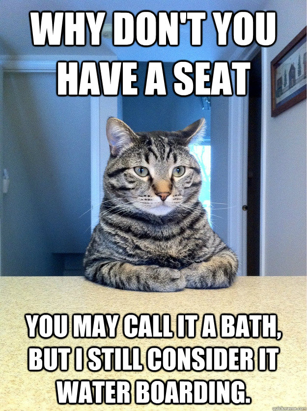 Why don't you have a seat You may call it a bath, but I still consider it water boarding.  Chris Hansen Cat