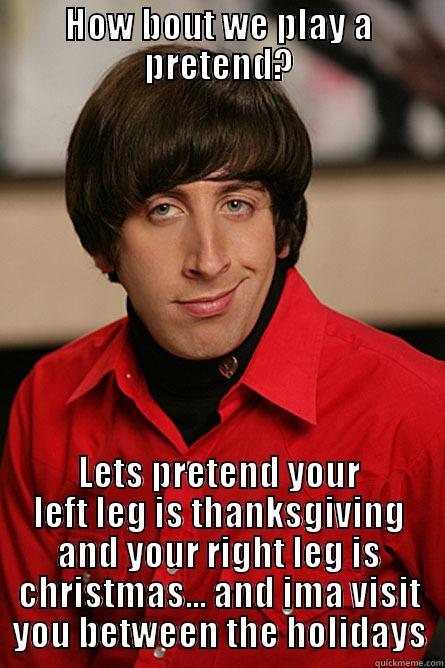 hahaha im so bored - HOW BOUT WE PLAY A PRETEND? LETS PRETEND YOUR LEFT LEG IS THANKSGIVING AND YOUR RIGHT LEG IS CHRISTMAS... AND IMA VISIT YOU BETWEEN THE HOLIDAYS Pickup Line Scientist