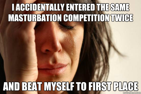 I accidentally entered the same masturbation competition twice And beat myself to first place
 - I accidentally entered the same masturbation competition twice And beat myself to first place
  First World Problems