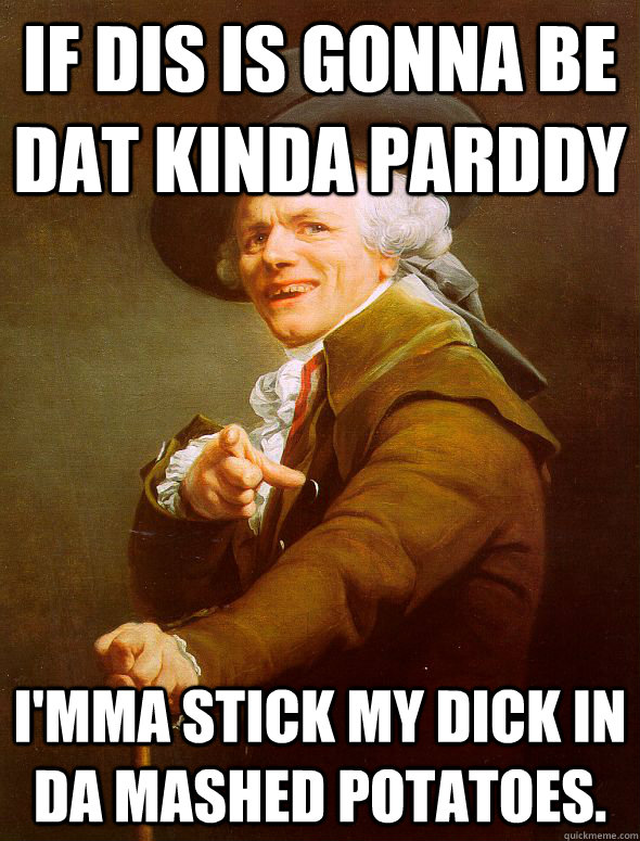 If dis is gonna be dat kinda parddy I'mma stick my dick in da mashed potatoes.  Joseph Ducreux