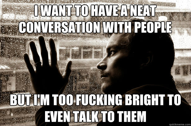 I want to have a neat conversation with people but i'm too fucking bright to even talk to them  Over-Educated Problems