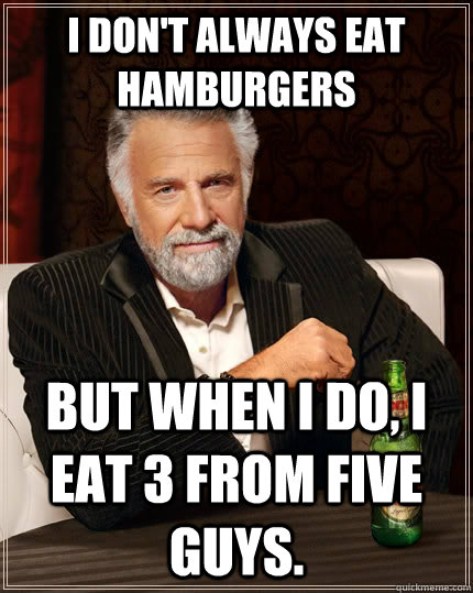 I don't always eat hamburgers but when I do, i eat 3 from five guys.  The Most Interesting Man In The World