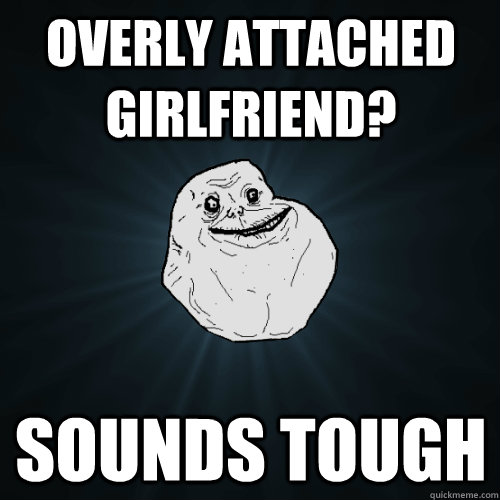 Overly Attached Girlfriend? sounds tough  Forever Alone