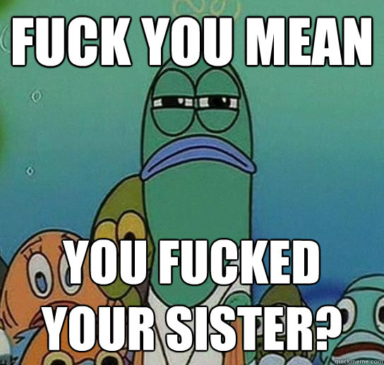 fUCK YOU MEAN You fucked your sister?   Serious fish SpongeBob