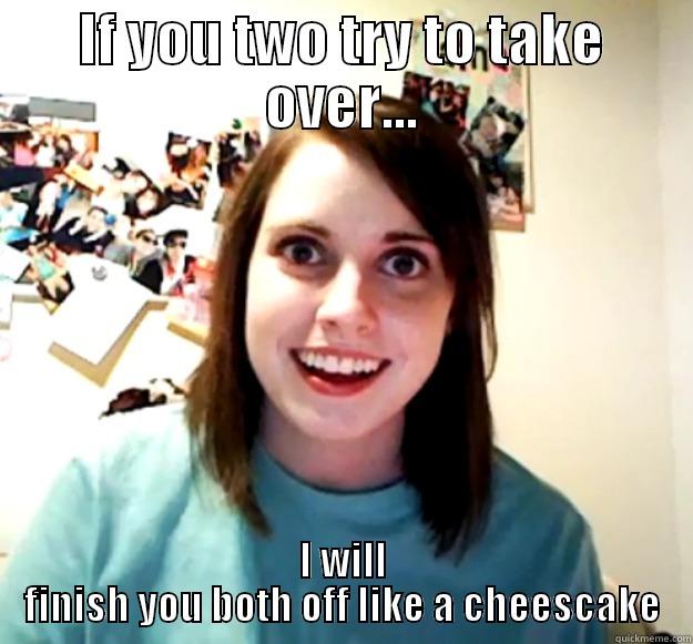 IF YOU TWO TRY TO TAKE OVER... I WILL FINISH YOU BOTH OFF LIKE A CHEESCAKE Overly Attached Girlfriend