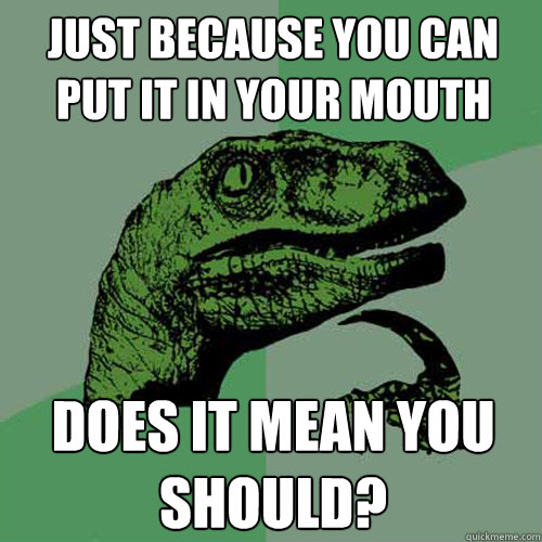 just because you can put it in your mouth does it mean you should? - just because you can put it in your mouth does it mean you should?  Philosoraptor