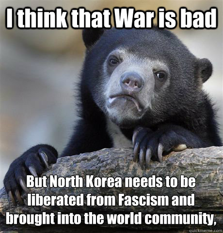 I think that War is bad But North Korea needs to be liberated from Fascism and brought into the world community,   Confession Bear