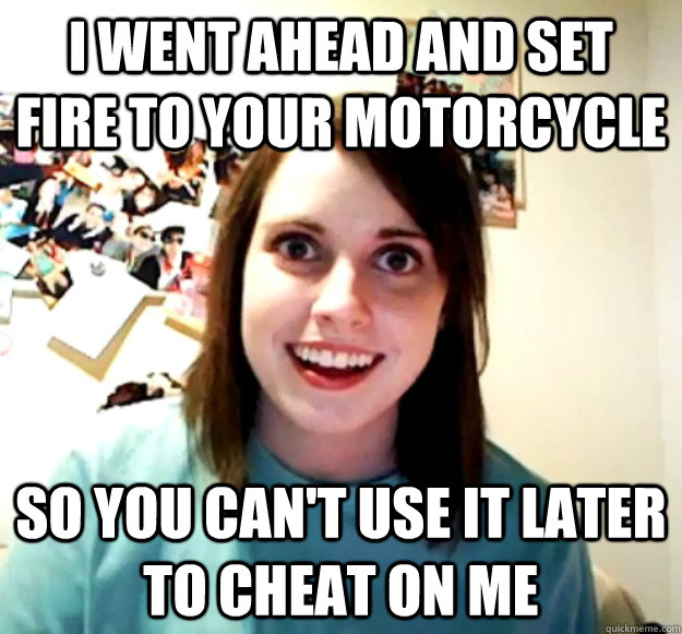 I went ahead and set fire to your motorcycle So you can't use it later to cheat on me  Overly Attached Girlfriend