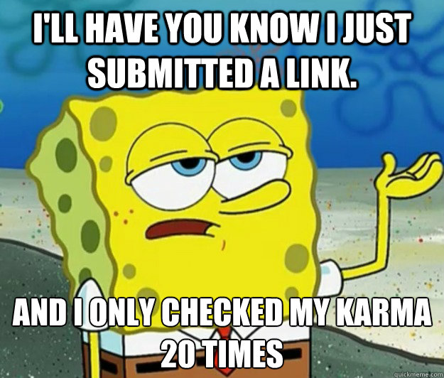 I'll have you know i just submitted a link. And I only checked my karma 20 times  Tough Spongebob