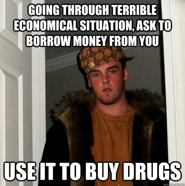 going through terrible economical situation, ask to borrow money from you Use it to buy drugs  Scumbag Steve