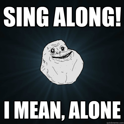 sing along! I mean, alone   Forever Alone