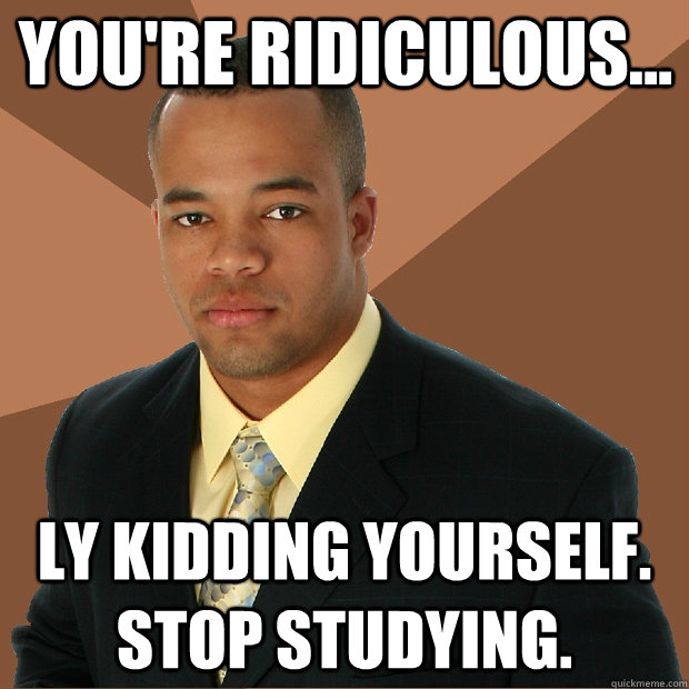 You're Ridiculous... ly kidding yourself. Stop studying.   Successful Black Man