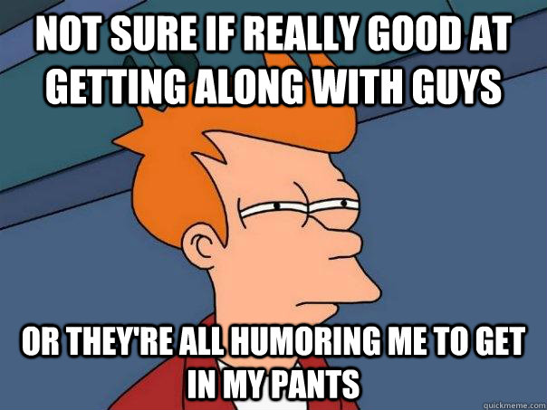 Not sure if really good at getting along with guys Or they're all humoring me to get in my pants  Futurama Fry