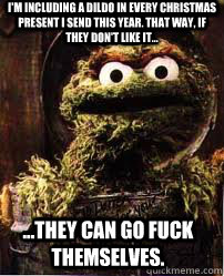 I'm including a dildo in every christmas present i send this year. that way, if they don't like it... ...they can go fuck themselves.  Oscar The Grouch