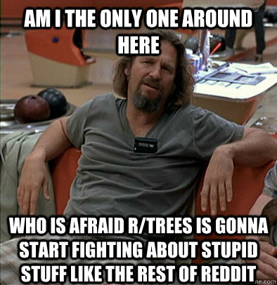 Am I the only one around here who is afraid r/trees is gonna start fighting about stupid stuff like the rest of reddit  The Dude