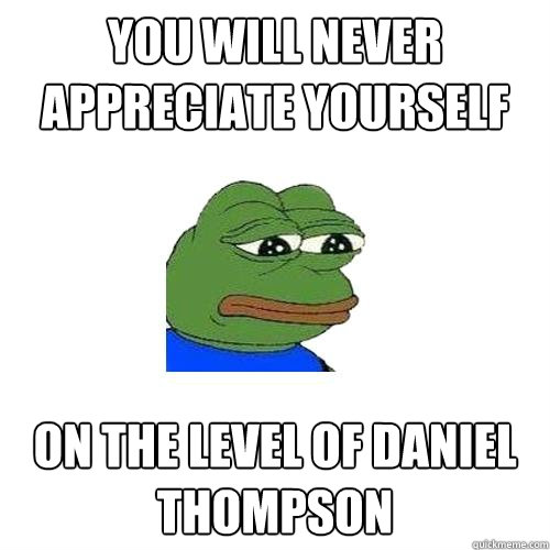 You will never appreciate yourself on the level of daniel thompson  Sad Frog