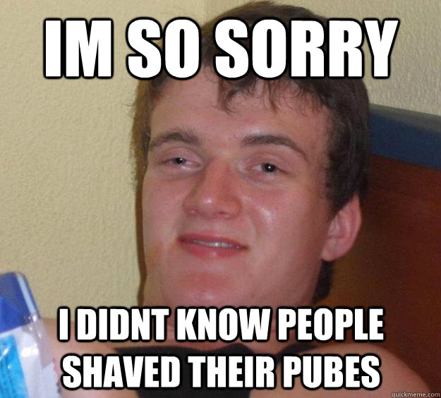 im so sorry I DIDNT KNOW PEOPLE SHAVED THEIR PUBES  10 Guy